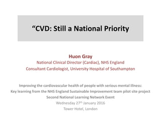 “CVD: Still a National Priority
Huon Gray
National Clinical Director (Cardiac), NHS England
Consultant Cardiologist, University Hospital of Southampton
Improving the cardiovascular health of people with serious mental illness:
Key learning from the NHS England Sustainable Improvement team pilot site project
Second National Learning Network Event
Wednesday 27th January 2016
Tower Hotel, London
 