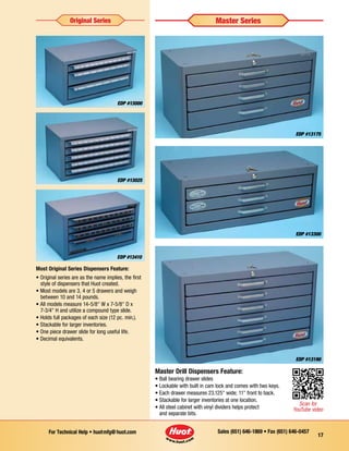 Sales (651) 646-1869 • Fax (651) 646-0457For Technical Help • huotmfg@huot.com
17
EDP #13300
EDP #13175
EDP #13190
Master Drill Dispensers Feature:
• Ball bearing drawer slides
• Lockable with built in cam lock and comes with two keys.
• Each drawer measures 23.125 wide; 11 front to back.
• Stackable for larger inventories at one location.
• All steel cabinet with vinyl dividers helps protect
and separate bits.
EDP #13025
EDP #13000
EDP #13410
Most Original Series Dispensers Feature:
• Original series are as the name implies, the first 	
	 style of dispensers that Huot created.
• Most models are 3, 4 or 5 drawers and weigh 		
	 between 10 and 14 pounds.
• All models measure 14-5/8 W x 7-5/8 D x
	 7-3/4 H and utilize a compound type slide.
• ­Holds full packages of each size (12 pc. min.).
• Stackable for larger inventories.
• One piece drawer slide for long useful life.
• Decimal equivalents.
Original Series Master Series
Scan for
YouTube video
 