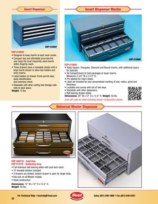 Sales (651) 646-1869 • Fax (651) 646-0457For Technical Help • huotmfg@huot.com
22
EDP #13650
• Designed to keep inserts at each work center.
• Compact size and affordable price lets the
user keep the most frequently used inserts
within fingertip reach.
• Three drawers have a moveable divider with a
large fourth drawer to store tool holders and
extra inserts.
• Label holders on drawer fronts permit easy,
quick identification
and inventory check.
• Stackable with other cutting tool storage cabi-
nets to save space.
Weight: 13 lbs.
Insert Dispenser Insert Dispenser Master
EDP #13600
• Holds Square, Triangular, Diamond and Round Inserts, with additional space
for Specials.
• 36 Compartments to hold packages or loose inserts.
Measures 3-3⁄4 W x 5-1⁄2 D.
• Pre-labeled for insert shape.
• Label set included for your personalized marking of size, radius, grind and
thickness.
• Lockable and comes with set of two keys.
• Stackable with other dis­pensers.
• Ball bearing drawer slides.
Dimensions: 26 W x 12 D x 12.5 H. Weight: 50 Ibs.
Scan QR code for detail including drawer configuration photos.
Universal Master Dispenser
EDP #99174 - Gold Vein
EDP #13174 - Battleship Gray
• Full extension ball bearing slides with posi-lock catch.
• 72 movable dividers included.
• 3 drawers are divided, bottom drawer is open for larger tools.
• Key lock on all Master models.
• Steel construction
Dimensions: 12 W x 12 D x 12.5 H.
Weight: 50 Ibs.
EDP #13600
EDP #13650
 