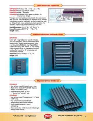 Sales (651) 646-1869 • Fax (651) 646-0457For Technical Help • huotmfg@huot.com
23
Under-mount Drill Dispensers
EDP #14100
Secure up to 3 original dispenser cabinets and locks
using your own padlock with our wall mounted cabinet.
Featuring heavy 18 gauge prime steel powder coated
in our exclusive Huot battleship gray. Shipped KD and
supplied with carriage bolts and nuts for easy asembly.
Provide protected storage for your valuable cutting tool
inventory. Wall mounted on 16 centers using your
own mounting hardware.
Dimensions: 17.75 W x 9.25 D x 24.5 H.
Weight: 20 lbs.
Wall Mounted Original Dispenser Cabinet
EDP #14030
• Four sections create 25 com­partments in Huot
Master Series standard 11 x 23-1⁄8 dispenser
drawers and most tool boxes.
• Individual compartments are each
11 deep x 15⁄16 wide x 1 high.
EDP #14060
• Four sections create 17 compartments 1-1⁄4 wide
and 11 deep.
• Vinyl compartments separate tools to
prevent damage and organize inventory.
• Can be labeled for inventory control
and tracking.
• Use in combination with Pro­tective Vinyl Webbing to
multiply drawer capacity.
Dispenser Drawer Divider kit
EDP# 30000 for fractional drills 1⁄16 to 1⁄2 x 64ths
EDP# 30025 for wire gage drills #1 to #60
EDP# 30050 for A to Z letter drills
EDP# 30001 empty under-mount drawer, no dividers, for
	 miscellaneous storage.
There just never seems to be an easy place to store and organize
all of your drills. The Under-Mount Drill Dispenser can be mounted
under a bench, attached to a desk or secured to a shelf. Ball bear-
ing slides with built in cam locks ensure smooth operation. The
keyed lock helps secure your drills where you need them.
Overall Dimensions: 26.125 W x 12.5 D x 4.5 H.
Drawer Dimensions: 23.125 W x 11 D x 3 H.
Weight: 14.5 Ibs.
 