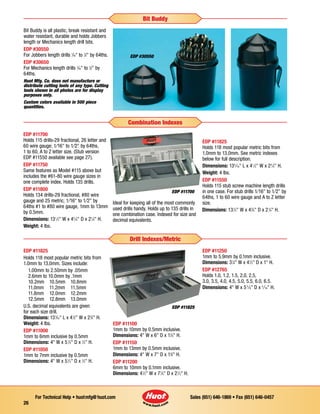 Sales (651) 646-1869 • Fax (651) 646-0457For Technical Help • huotmfg@huot.com
26
EDP #11700
Holds 115 drills-29 fractional, 26 letter and
60 wire gauge; 1⁄16 to 1⁄2 by 64ths,
1 to 60, A to Z letter size. (Stub version
EDP #11550 available see page 27).
EDP #11750
Same features as Model #115 above but
includes the #61-80 wire gauge sizes in
one complete index. Holds 135 drills.
EDP #11800
Holds 134 drills-29 fractional, #80 wire
gauge and 25 metric; 1⁄16 to 1⁄2 by
64ths #1 to #80 wire gauge, 1mm to 13mm
by 0.5mm.
Dimensions: 131
⁄2 W x 45
⁄8 D x 21
⁄4 H.
Weight: 4 lbs.
Ideal for keeping all of the most commonly
used drills handy. Holds up to 135 drills in
one combination case. Indexed for size and
decimal equivalents.
EDP #11825
Holds 118 most popular metric bits from
1.0mm to 13.0mm. See metric indexes
below for full description.
Dimensions: 135
⁄16 L x 41
⁄2 W x 23
⁄4 H.
Weight: 4 lbs.
EDP #11550
Holds 115 stub screw machine length drills
in one case. For stub drills 1⁄16 to 1⁄2 by
64ths, 1 to 60 wire gauge and A to Z letter
size.
Dimensions: 131
⁄2 W x 45
⁄8 D x 21
⁄4 H.
EDP #11700
Combination Indexes
EDP #11825
Holds 118 most popular metric bits from
1.0mm to 13.0mm. Sizes include:
1.00mm to 2.50mm by .05mm
2.6mm to 10.0mm by .1mm
10.2mm	 10.5mm	 10.8mm
11.0mm	 11.2mm	 11.5mm	
11.8mm	 12.0mm	 12.2mm
12.5mm	 12.8mm	 13.0mm
U.S. decimal equivalents are given
for each size drill.
Dimensions: 135
⁄16 L x 41
⁄2 W x 23
⁄4 H.
Weight: 4 lbs.
EDP #11000
1mm to 6mm inclusive by 0.5mm
Dimensions: 4 W x 51
⁄2 D x 1
⁄2 H.
EDP #11050
1mm to 7mm inclusive by 0.5mm
Dimensions: 4 W x 51
⁄2 D x 1
⁄2 H.
EDP #11100
1mm to 10mm by 0.5mm inclusive.
Dimensions: 4 W x 6 D x 11
⁄8 H.
EDP #11150
1mm to 13mm by 0.5mm inclusive.
Dimensions: 4 W x 7 D x 13
⁄4 H.
EDP #11200
6mm to 10mm by 0.1mm inclusive.
Dimensions: 41
⁄2 W x 71
⁄8 D x 21
⁄2 H.
EDP #11250
1mm to 5.9mm by 0.1mm inclusive.
Dimensions: 31
⁄4 W x 41
⁄2 D x 1 H.
EDP #12765
Holds 1.0, 1.2, 1.5, 2.0, 2.5,
3.0, 3.5, 4.0, 4.5, 5.0, 5.5, 6.0, 6.5.
Dimensions: 4 W x 53
⁄8 D x 5
⁄16 H.
EDP #11825
Drill Indexes/Metric
EDP #30550
Bit Buddy
Bit Buddy is all plastic, break resistant and
water resistant, durable and holds Jobbers
length or Mechanics length drill bits.
EDP #30550
For Jobbers length drills 1
⁄16 to 1
⁄2 by 64ths.
EDP #30650
For Mechanics length drills 1
⁄16 to 1
⁄2 by
64ths.
Huot Mfg. Co. does not manufacture or
distribute cutting tools of any type. Cutting
tools shown in all photos are for display
purposes only.
Custom colors available in 500 piece
quantities.
 