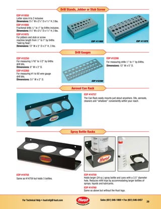 Sales (651) 646-1869 • Fax (651) 646-0457For Technical Help • huotmfg@huot.com
29
EDP #12250
For measuring 1⁄16 to 1⁄2 by 64ths
drill bits.
Dimensions: 6 W x 3 D.
EDP #12260
For measuring #1 to 60 wire gauge
drill bits.
Dimensions: 51
⁄4 W x 2 D.
EDP #12280
EDP #12280
For measuring drills 1
⁄2 to 1 by 64ths.
Dimensions: 13 W x 5 D.
Drill Gauges
EDP #11850
Letter sizes A to Z inclusive
Dimensions: 55
⁄8 W x 25
⁄8 D x 11
⁄2 H, 3 lbs.
EDP #11900
Fractional drills 1
⁄16 to 1
⁄2 by 64ths inclusive.
Dimensions: 55
⁄8 W x 25
⁄8 D x 11
⁄2 H, 3 lbs.
EDP #11975
For jobbers and stub or screw
machine length from 1
⁄2 to 1 by 64ths
“held by flute”.
Dimensions: 13 W x 5 D x 2 H, 3 Ibs.
EDP #11900 EDP #11975
Drill Stands, Jobber or Stub Screw
EDP #14757
The Can Rack easily mounts just about anywhere. Oils, aerosols,
cleaners and “whatever” conveniently within your reach.
Aerosol Can Rack
EDP #14759
Holds larger (24 oz.) spray bottle and cans with a 3.5 diameter
hole. Reduces refill trips by accommodating larger bottles of
sprays, liquids and lubricants.
EDP #14760
Same as above but without the Huot logo.
EDP #14758
Same as #14759 but holds 3 bottles.
Spray Bottle Racks
 
