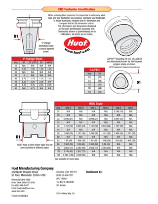 Industrial Code: 697764
DUNS 00-614-7227
UPC #33603
Tax ID #41-0653132
SIC #3469
©2014 Huot Mfg. Co.
Huot Manufacturing Company
550 North Wheeler Street
St. Paul, Minnesota 55104-1788
Phone (651)646-1869
Order Desk (800)832-3838
Fax (651)646-0457
Email: huotmfg@huot.com
www.huot.com
Distributed By:
HSK Style
Size HSK A HSK B HSK C HSK D HSK E HSK F
25 N/A N/A N/A N/A 0.748 (19) N/A
30 N/A N/A N/A N/A N/A N/A
32 0.945 (24) N/A 0.945 (24) N/A 0.945 (24) N/A
35 N/A N/A N/A N/A N/A N/A
40 1.181 (30) 0.945 (24) 1.181 (30) 0.945 (24) 1.181 (30) N/A
45 N/A N/A N/A N/A N/A N/A
50 1.496 (38) 1.181 (30) 1.496 (38) 1.181 (30) 1.496 (38) 1.181 (30)
60 N/A N/A N/A N/A N/A N/A
63 1.89 (48) 1.496 (38) 1.89 (48) 1.496 (38) 1.89 (48) 1.496 (38)
80 2.362 (60) 1.89 (48) 2.362 (60) 1.89 (48) N/A N/A
100 2.952 (75) 2.362 (60) 2.952 (75) 2.362 (60) N/A N/A
125 3.740 (95) 2.952 (75) N/A N/A N/A N/A
160 4.724 (120) 3.740 (95) N/A N/A N/A N/A
When ordering Huot products it is important to determine what
type and size toolholder you possess. Compare your toolholder
to those illustrated, measure the D1 dimension and
compare that to the dimension charts.
The information and dimensions displayed
are for part identification purposes only.
Dimensions shown in (parentheses) are in
millimeters, all others are in inches.
HSK’s have a short hollow taper and we
have identified 6 different styles.
V-Flange Style
Size BT CV (CAT) DV NMTB
25 N/A N/A N/A N/A
30 1.25 1.25 1.25 1.25
32 N/A N/A N/A N/A
35 1.5 N/A N/A N/A
40 1.75 1.75 1.75 1.75
45 2.25 2.25 2.25 N/A
50 2.75 2.75 2.75 2.75
60 N/A 4.25 N/A N/A
“V-Flange”
toolholders have
a conical tapered
shank.
D1
D1
D1
D1
D1
D1
D1
D1
D1
D1
CAPTO™ including C4, C5, C6, and C8
are distinctively known for their tapered
polygon shape as shown.
CAPTO Registered Trademark Sandvik Corp.
CAPTO
Size D1
C3 (22)
C4 (28)
C5 (35)
C6 (44)
C8 (55)
D1
Form # 60664
CNC Toolholder Identification
See website for more sizes.
 
