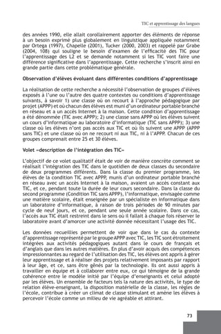 TIC et apprentissage des langues

des années 1990, elle allait corollairement apporter des éléments de réponse
à un besoin exprimé plus globalement en linguistique appliquée notamment
par Ortega (1997), Chapelle (2001), Tucker (2000, 2003) et rappelé par Grabe
(2004, 108) qui souligne le besoin d’examen de l’efficacité des TIC pour
l’apprentissage des L2 et se demande notamment si les TIC vont faire une
différence significative dans l’apprentissage. Cette recherche s’inscrit ainsi en
grande partie dans cette problématique générale.

Observation d’élèves évoluant dans différentes conditions d’apprentissage

La réalisation de cette recherche a nécessité l’observation de groupes d’élèves
exposés à l’une ou l’autre des quatre contextes ou conditions d’apprentissage
suivants, à savoir 1) une classe où on recourt à l’approche pédagogique par
projet (APPP) et où chacun des élèves est muni d’un ordinateur portable branché
en réseau et a un accès Internet à la maison. Cette condition d’apprentissage
a été dénommée (TIC avec APPP); 2) une classe sans APPP où les élèves suivent
un cours d’informatique au laboratoire d’informatique (TIC sans APPP); 3) une
classe où les élèves n’ont pas accès aux TIC et où ils suivent une APPP (APPP
sans TIC) et une classe où on ne recourt ni aux TIC, ni à l’APPP. Chacun de ces
groupes comprenait entre 25 et 30 élèves.

Volet «description de l’intégration des TIC»

L’objectif de ce volet qualitatif était de voir de manière concrète comment se
réalisait l’intégration des TIC dans le quotidien de deux classes du secondaire
de deux programmes différents. Dans la classe du premier programme, les
élèves de la condition TIC avec APPP, munis d’un ordinateur portable branché
en réseau avec un accès Internet à la maison, avaient un accès constant aux
TIC, et ce, pendant toute la durée de leur cours secondaire. Dans la classe du
second programme (Condition TIC sans APPP), l’informatique, envisagée comme
une matière scolaire, était enseignée par un spécialiste en informatique dans
un laboratoire d’informatique, à raison de trois périodes de 90 minutes par
cycle de neuf jours, et ce, pendant une seule année scolaire. Dans ce cas,
l’accès aux TIC était restreint dans le sens où il fallait à chaque fois réserver le
laboratoire avant d’amorcer une activité donnée nécessitant l’usage des TIC.

Les données recueillies permettent de voir que dans le cas du contexte
d’apprentissage représenté par le groupe APPP avec TIC, les TIC sont étroitement
intégrées aux activités pédagogiques autant dans le cours de français et
d’anglais que dans les autres matières. En plus d’avoir acquis des compétences
impressionnantes au regard de l’utilisation des TIC, les élèves ont appris à gérer
leur apprentissage et à réaliser des projets relativement imposants par rapport
à leur âge, et ce, sans être gênés par la technologie. Ils ont aussi appris à
travailler en équipe et à collaborer entre eux, ce qui témoigne de la grande
cohérence entre le modèle initié par l’équipe d’enseignants et celui adopté
par les élèves. Un ensemble de facteurs tels la nature des activités, le type de
relation élève-enseignant, la disposition matérielle de la classe, les règles de
l’école, contribue à créer un climat de classe stimulant et amène les élèves à
percevoir l’école comme un milieu de vie agréable et attirant.


                                                                                73
 