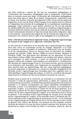 Synergies Monde n° 7 - 2010 pp. 71-77
                                                     Diane Huot, France H. Lemonnier

Une telle recherche a permis de voir que les conceptions pédagogiques et
l’instauration des innovations pédagogiques dans le programme s’inscrivaient
dans un contexte social plus large, la discussion des innovations pédagogiques
ayant été située dans le cadre de la théorie socioculturelle, notamment avec
la notion d’un système d’activité de Engeström (1991) (of an activity system de
Engeström) et les vues de Tharp (1993) à propos d’une relation entre la réforme
et l’alignement des activités de la pédagogie de la multilitératie (multiliteracy
pedagogy). Cette recherche a aussi montré comment les TIC ont été utilisées
de manière différente dans les deux contextes ou conditions d’apprentissage et
comment différents facteurs tels que les objectifs du programme et des facteurs
d’ordre institutionnel entraient en ligne de compte dans cette intégration. Dans
un tel contexte, l’acquisition des langues est vue de manière plus large et les TIC
constituent une ressource dans le cadre d’une pédagogie de la multilittératie.

Volet «attitudes et motivation à l’égard de l’école, à l’égard de l’apprentissage
du français et de l’anglais et à l’égard de l’utilisation des TIC»

Le rôle joué par la motivation et les attitudes dans l’apprentissage des langues
était bien connu en psychologie sociale du langage. Rappelons à ce sujet
les nombreux travaux canadiens et québécois, notamment ceux de Gardner
et de ses collaborateurs. Parmi ces travaux citons en particulier les modèles
proposés par Gardner (1985), Dörneyi (1998) ou encore Gardner, Masgoret &
Tremblay (1999). Une description plus détaillée de ces approches se trouve
dans Hamers & Blanc (2000). Sans présenter ces modèles avec détails, retenons
qu’ils partagent un point commun, à savoir les attitudes et la motivation
agissent comme des variables intermédiaires qui contribuent à l’amélioration
des résultats de l’apprentissage d’une L2. En d’autres termes, plus les attitudes
et la motivation sont favorables, plus l’apprenant est susceptible d’obtenir de
bons résultats dans son apprentissage. Dès lors, toute approche pédagogique
qui tend à augmenter la motivation et à rendre les attitudes langagières et les
attitudes envers l’apprentissage plus favorables peut être supposée avoir un
effet bénéfique l’apprentissage des langues. À cette fin, les élèves des groupes
expérimental et témoins ont été suivis pendant une durée de cinq ans.

Pendant toute la durée de la recherche, les attitudes et la motivation ont été
mesurées à l’aide de questionnaires administrés au début de l’automne des
années scolaires concernées. Les différentes questions des questionnaires étaient
associées à 12 thèmes correspondant aux douze hypothèses préalablement
formulées, à savoir 1) la motivation à apprendre le français, 2) la motivation à
apprendre l’anglais, 3) la motivation à utiliser les TIC de façon générale, 4) la
motivation à utiliser les TIC dans l’apprentissage du français, 5) la motivation à
utiliser les TIC dans l’apprentissage de l’anglais, 6) la motivation envers l’école
en général, 7) les attitudes envers l’apprentissage du français, 8) les attitudes
envers l’apprentissage de l’anglais, 9) les attitudes envers l’utilisation des TIC,
10) les attitudes envers l’apprentissage du français par les TIC, 11) les attitudes
envers l’apprentissage de l’anglais par les TIC et 12) les attitudes envers l’école
en général. Pour chacun des thèmes, cinq énoncés ont été proposés, énoncés
formulés de manière à ce que les élèves puissent exprimer leur accord ou leur
désaccord au moyen d’une échelle de Likert à cinq points, allant du «pas du


  74
 