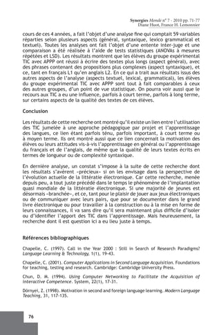 Synergies Monde n° 7 - 2010 pp. 71-77
                                                       Diane Huot, France H. Lemonnier

cours de ces 4 années, a fait l’objet d’une analyse fine qui comptait 59 variables
réparties selon plusieurs aspects (général, syntaxique, lexico grammatical et
textuel). Toutes les analyses ont fait l’objet d’une entente inter-juge et une
comparaison a été réalisée à l’aide de tests statistiques (ANOVAs à mesures
répétées et LSD). Les résultats montrent que les élèves du groupe expérimental
TIC avec APPP ont réussi à écrire des textes plus longs (aspect général), avec
des phrases contenant des propositions plus complexes (aspect syntaxique), et
ce, tant en français L1 qu’en anglais L2. En ce qui a trait aux résultats issus des
autres aspects de l’analyse (aspects textuel, lexical, grammatical), les élèves
du groupe expérimental TIC avec APPP sont tout à fait comparables à ceux
des autres groupes, d’un point de vue statistique. On pourra voir aussi que le
recours aux TIC a eu une influence, parfois à court terme, parfois à long terme,
sur certains aspects de la qualité des textes de ces élèves.

Conclusion

Les résultats de cette recherche ont montré qu’il existe un lien entre l’utilisation
des TIC jumelée à une approche pédagogique par projet et l’apprentissage
des langues, ce lien étant parfois ténu, parfois important, à court terme ou
à moyen terme. Ils ont montré aussi que ce lien concernait la motivation des
élèves ou leurs attitudes vis-à-vis l’apprentissage en général ou l’apprentissage
du français et de l’anglais, de même que la qualité de leurs textes écrits en
termes de longueur ou de complexité syntaxique.

En dernière analyse, un constat s’impose à la suite de cette recherche dont
les résultats s’avèrent «précieux» si on les envisage dans la perspective de
l’évolution actuelle de la littératie électronique. Car cette recherche, menée
depuis peu, a tout juste précédé dans le temps le phénomène de l’implantation
quasi mondiale de la littératie électronique. Si une majorité de jeunes est
désormais «branchée», et ce, tant pour le plaisir de jouer aux jeux électroniques
ou de communiquer avec leurs pairs, que pour se documenter dans le grand
livre électronique ou pour travailler à la construction ou à la mise en forme de
leurs connaissances, il va sans dire qu’il sera maintenant plus difficile d’isoler
ou d’identifier l’apport des TIC dans l’apprentissage. Mais heureusement, la
recherche dont il est question ici a eu lieu juste à temps.


Références bibliographiques

Chapelle, C. (1997). Call in the Year 2000  : Still in Search of Research Paradigms?
Language Learning & Technology, 1(1), 19-43.

Chapelle, C. (2001). Computer Applications in Second Language Acquisition. Foundations
for teaching, testing and research. Cambridge: Cambridge University Press.

Chun, D. M. (1994). Using Computer Networking to Facilitate the Acquisition of
interactive Competence. System, 22(1), 17-31.

Dörnyei, Z. (1998). Motivation in second and foreign language learning. Modern Language
Teaching, 31, 117-135.



  76
 