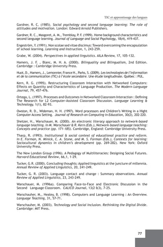 TIC et apprentissage des langues

Gardner, R. C. (1985). Social psychology and second language learning: The role of
attitudes and motivation. London: Edward Arnold Publishers.

Gardner, R. C., Masgoret, A. M., Tremblay, P F (1999). Home background characteristics and
                                            . .
second language learning. Journal of Language and Social Psychology, 18(4), 419-437.

Engeström, Y. (1991). Non scolae sed vitae discimus: Toward overcoming the encapsulation
of school learning. Learning and Instruction, 1, 243-259.

Grabe, W. (2004). Perspectives in applied linguistics. AILA Review, 17, 105-132.

Hamers, J. F. , Blanc, M. H. A. (2000). Bilinguality and Bilingualism, 2nd Edition.
Cambridge : Cambridge University Press.

Huot, D., Hamers, J., Lemonnier, France H., Parks, S. (2009). Les technologies de l’information
et de la communication (TIC) à l’école secondaire. Une étude longitudinale. Québec : PUL.

Kern, R. G. (1995). Restructuring Classroom Interaction with Networked Computers:
Effects on Quantity and Characteristics of Language Production. The Modern Language
Journal, 79, 457-476.

Ortega, L. (1997). Processes and Outcomes in Networked Classroom Interaction : Defining
The Research for L2 Computer-Assisted Classroom Discussion. Language Learning &
Technology, 1(1), 82-93.

Owston, R. D., Wideman, H. H. (1997). Word processors and Children’s Writing in a Hight
Computer Access Setting. Journal of Research on Computing in Education, 30(2), 202-220.

Shetzer, H., Warschauer, M. (2000). An electronic literacy approach to network-based
language teaching. In M. Warschauer & R. Kern (Eds.), Network-based language teaching:
Concepts and practice (pp. 171-185). Cambridge, England: Cambridge University Press.

Tharp, R. (1993). Institutional & social context of educational practice and reform.
In E. Forman, N. Minick, C. A. Stone, and M. S. Forman (Eds.), Contexts for learning:
Sociocultural dynamics in children’s development (pp. 269-282). New York: Oxford
University Press.

The New London Group (1996). A Pedagogy of Multiliteracies: Designing Social Futures.
Harvard Educational Review, 66,1, 1-29.

Tucker, G.R. (2000). Concluding thoughts: Applied linguistics at the juncture of millennia.
Annual Review of Applied Linguistics, 20, 241-249.

Tucker, G. R. (2003). Language contact and change  : Summary observations. Annual
Review of Applied Linguistics, 23, 243-249.

Warschauer, M. (1996a). Comparing Face-to-Face and Electronic Discussion in the
Second 	 Language Classroom. CALICO Journal, 13(2 &3), 7-25.

Warschauher, M., Healey, B. (1998). Computers and Language Learning : An Overview.
Language Teaching, 31, 57-71.

Warschauher, M. (2003). Technology and Social Inclusion. Rethinking the Digital Divide.
Cambridge: MIT Press.




                                                                                        77
 