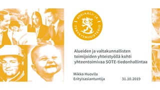 Alueiden ja valtakunnallisten
toimijoiden yhteistyöllä kohti
yhteentoimivaa SOTE-tiedonhallintaa
Mikko Huovila
Erityisasiantuntija 31.10.2019
 
