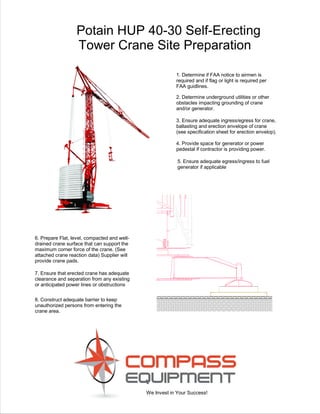We Invest in Your Success!
Potain HUP 40-30 Self-Erecting
Tower Crane Site Preparation
6. Prepare Flat, level, compacted and well-
drained crane surface that can support the
maximum corner force of the crane. (See
attached crane reaction data) Supplier will
provide crane pads.
3. Ensure adequate ingress/egress for crane,
ballasting and erection envelope of crane
(see specification sheet for erection envelop).
4. Provide space for generator or power
pedestal if contractor is providing power.
2. Determine underground utilities or other
obstacles impacting grounding of crane
and/or generator.
1. Determine if FAA notice to airmen is
required and if flag or light is required per
FAA guidlines.
8. Construct adequate barrier to keep
unauthorized persons from entering the
crane area.
5. Ensure adequate egress/ingress to fuel
generator if applicable
7. Ensure that erected crane has adequate
clearance and separation from any existing
or anticipated power lines or obstructions
 