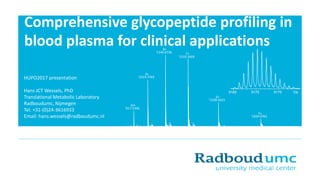 Comprehensive glycopeptide profiling in
blood plasma for clinical applications
HUPO2017 presentation
Hans JCT Wessels, PhD
Translational Metabolic Laboratory
Radboudumc, Nijmegen
Tel. +31-(0)24-3616933
Email: hans.wessels@radboudumc.nl
'917.5396
10+
'1019.3769
9+
'1146.6736
8+
'1310.3404
7+
'1528.5633
6+
'1834.0761
5+
9165 9170 9175 Da
 