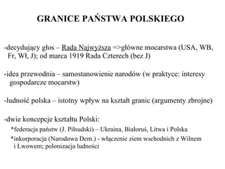 GRANICE PAŃSTWA POLSKIEGO  -decydujący głos –  Rada Najwyższa  =>główne mocarstwa (USA, WB,   Fr, Wł, J); od marca 1919 Rada Czterech (bez J)  -idea przewodnia – samostanowienie narodów (w praktyce: interesy   gospodarcze mocarstw)   -ludność polska – istotny wpływ na kształt granic (argumenty zbrojne)  - dwie  koncepcje kształtu Polski:   *federacja państw (J. Piłsudski) – Ukraina, Białoruś, Litwa i Polska   *inkorporacja (Narodowa Dem.) - włączenie ziem wschodnich z Wilnem    i Lwowem; polonizacja ludności   