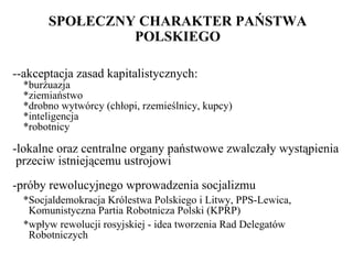 SPOŁECZNY CHARAKTER PAŃSTWA POLSKIEGO --akceptacja zasad kapitalistycznych: *burżuazja *ziemiaństwo *drobno wytwórcy (chłopi, rzemieślnicy, kupcy) *inteligencja *robotnicy -lokalne oraz centralne organy państwowe zwalczały wystąpienia  p rzeciw  istniejącemu ustrojowi -próby rewolucyjnego wprowadzenia socjalizmu   *Socjaldemokracja Królestwa Polskiego i Litwy, PPS-Lewica,   Komunistyczna Partia Robotnicza Polski (KPRP)   *wpływ rewolucji rosyjskiej - idea tworzenia Rad Delegatów   Robotniczych 
