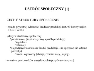 USTRÓJ SPOŁECZNY (1) CECHY STRUKTURY SPOŁECZNEJ -zasada prywatnej własności środków produkcji (art. 99 konstytucji z   17.03.1921r.) -klasy w strukturze społecznej *podstawowa (kapitalistyczny sposób produkcji) ^kapitaliści ^robotnicy *niepodstawowa (własne środki produkcji – na sprzedaż lub własne   potrzeby) ^drobni wytwórcy (chłopi, rzemieślnicy, kupcy) -warstwa pracowników umysłowych (specyficzne miejsce) 