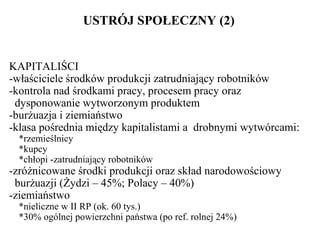 USTRÓJ SPOŁECZNY (2) KAPITALIŚCI -właściciele środków produkcji zatrudniający robotników   -kontrola nad środkami pracy, procesem pracy oraz   dysponowanie wytworzonym produktem   -burżuazja i ziemiaństwo   -klasa pośrednia między kapitalistami a  drobnymi wytwórcami: *rzemieślnicy *kupcy *chłopi -zatrudniający robotników   -zróżnicowane środki produkcji oraz skład narodowościowy   burżuazji (Żydzi – 45%; Polacy – 40%)   -ziemiaństwo *nieliczne w II RP (ok. 60 tys.) *30% ogólnej powierzchni państwa (po ref. rolnej 24%) 