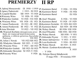 PREMIERZY 1.  Jędrzej Moraczewski  IX  1918 – I 1919 2.  Ignacy Paderewski  I  1919 – XI 1919 3.  Leopold Skulski  XII  1919 – VI 1920 4. Wincenty Witos  VI  1920 - VI  1920 5. Władysław Grabski  VI 1920 - VII 1920 6.  Wincenty Witos  VII  1920  - IX  1921 7.  Antoni Ponikowski  IX 1921 - III  1922 8.  Antoni Ponikowski  III  1922 -  VI  1922 9. Artur Śliwiński  VI 1922 – VII 1922 10.  Wojciech Korfanty ( desygnowany przez Sejm, nie rozpoczął misji formowania gabinetu, w obliczu sprzeciwu Naczelnika Państwa )  VII 1922 11.  Julian I. Nowak  VII 1922-XII 1922 12.  Władysław Sikorski  XII 1922 – V 1923 13.  Wincenty Witos  V 1923 – XII 1923  14. Władysław Grabski  XII 1923–XI 1925 15. Aleksander Skrzyński  XI 1925–V 1926 16. Wincenty Witos  V 1926  II RP 17.  Kazimierz Bartel  V 1926  - VI 1926 18.  Kazimierz Bartel  V 1926  - IX 1926 19.  Kazimierz Bartel  IX 1926  20.  Józef  Piłsudski  X 1926 -  VI 1928 21.  Kazimierz Bartel  VI 1928  - IV 1929 22. Kazimierz Świtalski  IV 1929–XII 1929 23.  Kazimierz Bartel  XII 1929 – III 1930 24.  Walery Sławek  III 1930- VIII 1930 25.  Józef Piłsudski  VIII 1930 - XII 1930 26.  Walery Sławek  XII 1930 – V 1931 27. Aleksander Prystor  V 1931 – V 1933 28.  Janusz Jędrzejewicz  V 1933 – V 1934 29.  Leon Kozłowski  V 1934 – III 1935 30.  Walery Sławek  III 1935 – X 1935 31.  Marian  Zyndram-Kościałkowski    X  1935  –  V 1936 32.   Felicjan Sławoj Składkowski 15 maja 1936  -  30 września 1939 