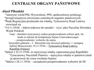 CENTRALNE ORGANY PAŃSTWOWE  -Józef Piłsudski *autorytet wśród PSL-Wyzwolenie, PPS, społeczeństwa polskiego *przejął inicjatywę utworzenia centralnych organów państwowych *Rada Regencyjna przekazała mu władzę, Tymczasowy Rząd Ludowy   rozwiązał się *14.11.1918r. - dekret (odezwa do narodu) – wyst. jako Naczelny Dowódca   Wojsk Polskich ^rząd – charakter tymczasowy (zakaz przeprowadzania reform społ., bo   miało to należeć do kompetencji Sejmu Ustawodawczego) –  przeprowadzenie  wyborów do sejmu  ^prezydent gabinetu – I.  Daszyński (nie utworzył gabinetu => następcą   Jędrzej Moraczewski; 18.11.1918r. -  Tymczasowy Rząd Ludowy   Republiki Polskiej ) *dekret z 22.11.1918r. (o najwyższej władzy reprezentacyjnej Republiki) ^Tymczasowy Naczelnik Państwa – najwyższa władza w państwie (miał   ją sprawować do czasu zwołania Sejmu) *dekret z 28.11.1918r. - zarządzenie przeprowadzenia wyborów do SU 