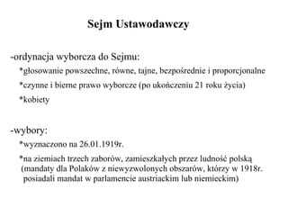 Sejm Ustawodawczy  -ordynacja wyborcza do Sejmu:   *głosowanie powszechne, równe, tajne, bezpośrednie i proporcjonalne   *czynne i bierne prawo wyborcze (po ukończeniu 21 roku życia)   *kobiety -wybory:   *wyznaczono na 26.01.1919r.   *na ziemiach trzech zaborów, zamieszkałych przez ludność polską   (mandaty dla Polaków z niewyzwolonych obszarów, którzy w 1918r.   posiadali mandat w parlamencie austriackim lub niemieckim) 