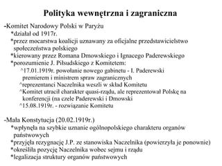 Polityka wewnętrzna i zagraniczna - Komitet Narodowy Polski w Paryżu *działał od 1917r. *przez mocarstwa koalicji uznawany za oficjalne przedstawicielstwo   społeczeństwa polskiego *kierowany przez Romana Dmowskiego i Ignacego Paderewskiego  *porozumienie J. Piłsudskiego z Komitetem: ^17.01.1919r. powołanie nowego gabinetu - I. Paderewski   premierem i ministrem spraw zagranicznych ^reprezentanci Naczelnika weszli w skład Komitetu ^Komitet utracił charakter quasi-rządu, ale reprezentował Polskę na   konferencji (na czele Paderewski i Dmowski ^15.08.1919r. - rozwiązanie Komitetu  -Mała Konstytucja (20.02.1919r.) *wpłynęła na szybkie uznanie ogólnopolskiego charakteru organów   państwowych *przyjęła rezygnację J.P. ze stanowiska Naczelnika (powierzyła je ponownie) *określiła pozycję Naczelnika wobec sejmu i rządu *legalizacja struktury organów państwowych 