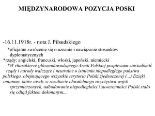 MIĘDZYNARODOW A POZYCJA PO SKI  -16.11.1918r. - nota J. Piłsudskiego    *oficjalne zwrócenie się o uznanie i nawiązanie stosunków    dyplomatycznych     *rządy: angielski, francuski, włoski, japoński, niemiecki * W charakterze głównodowodzącego Armii Polskiej pospieszam zawiadomić  rządy i narody walczące i neutralne o istnieniu niepodległego państwa  polskiego, obejmującego wszystkie terytoria Polski zjednoczonej (...) Dzięki   zmianom, które zaszły w rezultacie chwalebnego zwycięstwa wojsk   sprzymierzonych, odbudowanie niepodległości i suwerenności Polski stało   się odtąd faktem dokonanym... 