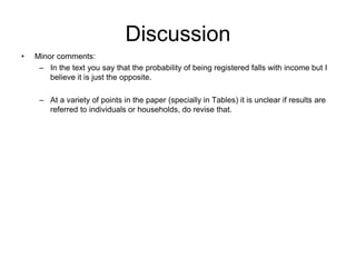 Discussion
• Minor comments:
– In the text you say that the probability of being registered falls with income but I
believe it is just the opposite.
– At a variety of points in the paper (specially in Tables) it is unclear if results are
referred to individuals or households, do revise that.