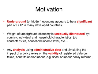Motivation
• Underground (or hidden) economy appears to be a significant
part of GDP in many developed countries.
• Weight of underground economy is unequally distributed by:
country, individual and household characteristics, job
characteristics, household income level, etc…
• Any analysis using administrative data and simulating the
impact of a policy relies on the validity of registered data on
taxes, benefits and/or labour, e.g. fiscal or labour policy reforms.