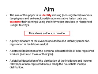 Aim
• The aim of this paper is to identify missing (non-registered) workers
(employees and self-employed) in administrative Italian data and
estimate their earnings using the information provided in Household
Budget Surveys.
This allows authors to provide:
• A proxy measure of tax evasion (incidence and intensity) from non-registration
in the labour market.
• A detailed description of the personal characteristics of non-registered
workers (and also those of their job).
• A detailed description of the distribution of the incidence and income
relevance of non-registered labour along the household income
distribution.