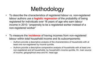 Methodology
• To describe the characteristics of registered labour vs. non-registered
labour authors use a logistic regression of the probability of being
registered for individuals over 16 years of age who earn labour
income in 2010: “propensity to be a registered worker instead of a
non-registered worker”
• To measure the incidence of having incomes from non-registered
labour within total household income and its subcomponents:
– Authors provide a descriptive analysis of the characteristics of households with at
least one non-registered by income quintile.
– Authors provide a descriptive comparative analysis of households with at least one
non-registered and all households: by household’s income quintile, hh. main source
of income, geographical area and hh. head age