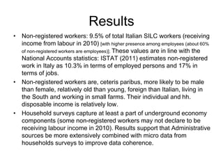 Results 
• Non-registered workers: 9.5% of total Italian SILC workers (receiving 
income from labour in 2010) [with higher presence among employees (about 60% 
of non-registered workers are employees)]. These values are in line with the 
National Accounts statistics: ISTAT (2011) estimates non-registered 
work in Italy as 10.3% in terms of employed persons and 17% in 
terms of jobs. 
• Non-registered workers are, ceteris paribus, more likely to be male 
than female, relatively old than young, foreign than Italian, living in 
the South and working in small farms. Their individual and hh. 
disposable income is relatively low. 
• Household surveys capture at least a part of underground economy 
components (some non-registered workers may not declare to be 
receiving labour income in 2010). Results support that Administrative 
sources be more extensively combined with micro data from 
households surveys to improve data coherence. 
 