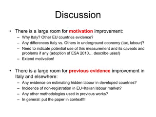 Discussion
• There is a large room for motivation improvement:
– Why Italy? Other EU countries evidence?
– Any differences Italy vs. Others in underground economy (tax, labour)?
– Need to indicate potential use of this measurement and its caveats and
problems if any (adoption of ESA 2010… describe uses!)
– Extend motivation!
• There is a large room for previous evidence improvement in
Italy and elsewhere:
– Any evidence on estimating hidden labour in developed countries?
– Incidence of non-registration in EU+Italian labour market?
– Any other methodologies used in previous works?
– In general: put the paper in context!!!
