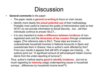 Discussion 
• General comments to the paper: 
– The paper needs a general re-writing to focus on main issues. 
– Identify more clearly the actual potential use of their methodology. 
Probably most useful to improve the quality of Administrative data so that 
ISTAT so can provide information to Social Security…but…will then 
individuals continue to answer SILC?... 
– It is very important to make a difference between incidence of non-registered 
work and the dimension of tax evasion through undeclared 
wages. [The reference data is SILC. These data are known to 
underestimate household incomes in National Accounts in Spain and 
overestimate them in Greece. How is author’s work affected by this? 
From your results it appears that still 40% of wages are missing…. As 
authors point out: “A significant amount of self-employed hidden income 
stems from the under-reporting of turnover”] 
Thus, author’s method seems good to identify incidence…but not so 
much regarding its intensity (wage underreporting issues in household 
surveys…differences by household income level??) 
 