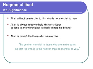 Huqooq ul Ibad
It’s Significance
 Allah will not be merciful to him who is not merciful to men
 Allah is always ready to help His worshipper
so long as the worshipper is ready to help his brother
 Allah is merciful to those who are merciful.
“Be ye then merciful to those who are in the earth,
so that He who is in the heaven may be merciful to you.”
 