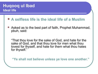 Huqooq ul Ibad
Ideal life
 A selfless life is the ideal life of a Muslim
 Asked as to the best part of faith, Prophet Muhammad,
pbuh, said:
“That thou love for the sake of God, and hate for the
sake of God, and that thou love for men what thou
lovest for thyself, and hate for them what thou hates
for thyself.”
“Ye shall not believe unless ye love one another.”
 
