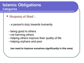 Islamic Obligations
Categories
 Huqooq ul Ibad :
- a person's duty towards humanity
- being good to others
- not harming others
- helping others improve their quality of life
- helping orphans and poor
(we need to improve ourselves significantly in this area)
 