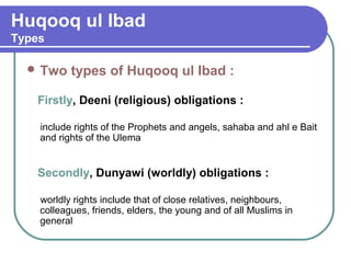 Huqooq ul Ibad
Types
 Two types of Huqooq ul Ibad :
Firstly, Deeni (religious) obligations :
include rights of the Prophets and angels, sahaba and ahl e Bait
and rights of the Ulema
Secondly, Dunyawi (worldly) obligations :
worldly rights include that of close relatives, neighbours,
colleagues, friends, elders, the young and of all Muslims in
general
 
