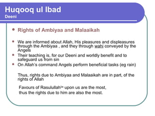 Huqooq ul Ibad
Deeni
 Rights of Ambiyaa and Malaaikah
 We are informed about Allah, His pleasures and displeasures
through the Ambiyaa , and they through wahi conveyed by the
Angels
 Their teaching is, for our Deeni and worldly benefit and to
safeguard us from sin
 On Allah’s command Angels perform beneficial tasks (eg rain)
Thus, rights due to Ambiyaa and Malaaikah are in part, of the
rights of Allah
Favours of RasulullahSaw
upon us are the most,
thus the rights due to him are also the most.
 