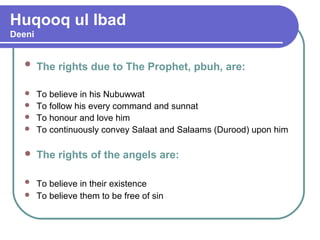 Huqooq ul Ibad
Deeni
 The rights due to The Prophet, pbuh, are:
 To believe in his Nubuwwat
 To follow his every command and sunnat
 To honour and love him
 To continuously convey Salaat and Salaams (Durood) upon him
 The rights of the angels are:
 To believe in their existence
 To believe them to be free of sin
 