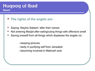Huqooq ul Ibad
Deeni
 The rights of the angels are:
 Saying ‘Alayhis Salaam’ after their names
 Not entering Masjid after eating/using things with offensive smell
 Saving oneself from all things which displease the angels viz :
- keeping pictures
- laxity in purifying self from Janaabat
- becoming involved in Makrooh acts
 