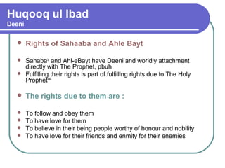 Huqooq ul Ibad
Deeni
 Rights of Sahaaba and Ahle Bayt
 Sahabara
and Ahl-eBayt have Deeni and worldly attachment
directly with The Prophet, pbuh
 Fulfilling their rights is part of fulfilling rights due to The Holy
Prophetsaw
 The rights due to them are :
 To follow and obey them
 To have love for them
 To believe in their being people worthy of honour and nobility
 To have love for their friends and enmity for their enemies
 