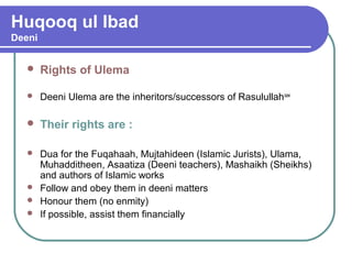 Huqooq ul Ibad
Deeni
 Rights of Ulema
 Deeni Ulema are the inheritors/successors of Rasulullahsaw
 Their rights are :
 Dua for the Fuqahaah, Mujtahideen (Islamic Jurists), Ulama,
Muhadditheen, Asaatiza (Deeni teachers), Mashaikh (Sheikhs)
and authors of Islamic works
 Follow and obey them in deeni matters
 Honour them (no enmity)
 If possible, assist them financially
 