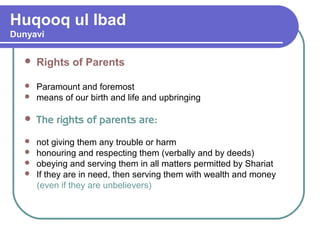 Huqooq ul Ibad
Dunyavi
 Rights of Parents
 Paramount and foremost
 means of our birth and life and upbringing
 The rights of parents are:
 not giving them any trouble or harm
 honouring and respecting them (verbally and by deeds)
 obeying and serving them in all matters permitted by Shariat
 If they are in need, then serving them with wealth and money
(even if they are unbelievers)
 