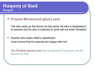 Huqooq ul Ibad
Dunyavi
 Prophet Mohammad (pbuh) said:
"He who casts up the favors he has done, he who is disobedient
to parents and he who is addicted to wine will not enter Paradise“
 Anyone who seeks Allah's satisfaction
must ensure that his parents are happy with him
• The Prophet (pbuh) said that the parents of a person are his
Heaven or Hell
 