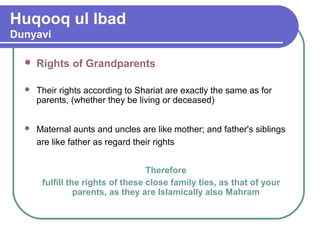 Huqooq ul Ibad
Dunyavi
 Rights of Grandparents
 Their rights according to Shariat are exactly the same as for
parents, (whether they be living or deceased)
 Maternal aunts and uncles are like mother; and father's siblings
are like father as regard their rights
Therefore
fulfill the rights of these close family ties, as that of your
parents, as they are Islamically also Mahram
 