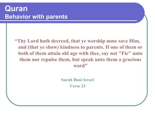Quran
Behavior with parents
“Thy Lord hath decreed, that ye worship none save Him,
and (that ye show) kindness to parents. If one of them or
both of them attain old age with thee, say not "Fie" unto
them nor repulse them, but speak unto them a gracious
word”
Surah Bani Israel
Verse 23
 