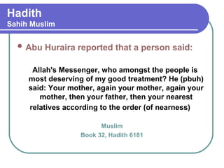 Hadith
Sahih Muslim
 Abu Huraira reported that a person said:
Allah's Messenger, who amongst the people is
most deserving of my good treatment? He (pbuh)
said: Your mother, again your mother, again your
mother, then your father, then your nearest
relatives according to the order (of nearness)
Muslim
Book 32, Hadith 6181
 