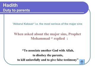 Hadith
Duty to parents
'Akbarul Kabaair' i.e. the most serious of the major sins
When asked about the major sins, Prophet
Mohammad saw
replied :
“To associate another God with Allah,
to disobey the parents,
to kill unlawfully and to give false testimony”
 