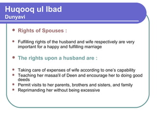 Huqooq ul Ibad
Dunyavi
 Rights of Spouses :
 Fulfilling rights of the husband and wife respectively are very
important for a happy and fulfilling marriage
 The rights upon a husband are :
 Taking care of expenses of wife according to one’s capability
 Teaching her masaa'il of Deen and encourage her to doing good
deeds
 Permit visits to her parents, brothers and sisters, and family
 Reprimanding her without being excessive
 