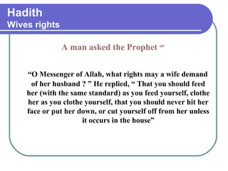 Hadith
Wives rights
A man asked the Prophet saw
“O Messenger of Allah, what rights may a wife demand
of her husband ? ” He replied, “ That you should feed
her (with the same standard) as you feed yourself, clothe
her as you clothe yourself, that you should never hit her
face or put her down, or cut yourself off from her unless
it occurs in the house”
 