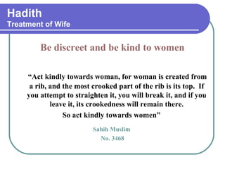Hadith
Treatment of Wife
Be discreet and be kind to women
“Act kindly towards woman, for woman is created from
a rib, and the most crooked part of the rib is its top. If
you attempt to straighten it, you will break it, and if you
leave it, its crookedness will remain there.
So act kindly towards women”
Sahih Muslim
No. 3468
 