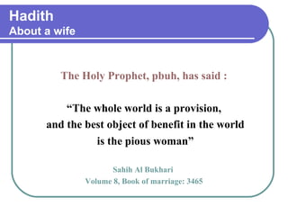 Hadith
About a wife
The Holy Prophet, pbuh, has said :
“The whole world is a provision,
and the best object of benefit in the world
is the pious woman”
Sahih Al Bukhari
Volume 8, Book of marriage: 3465
 