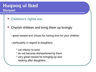Huqooq ul Ibad
Dunyavi
 Children's rights are:
 Cherish children and bring them up lovingly
- great reward and virtues for having love for your children
- particularly in regard to daughters
* not inferior to sons
* do not become disheartened by them
* very great reward for bringing-up and
looking after daughters
 